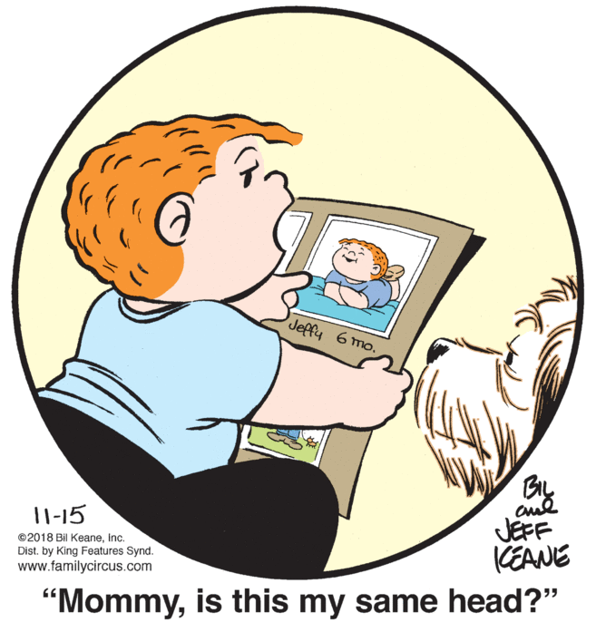 Organism OCR: Jeffy 6 mo. JEFF KEANE 11-15 ©2018 Bil Keaneinc. Dist. by King Features Synd. www.familycircus.com "Mommyis this my same head?" Jeffy 6 mo. JEFF KEANE 11-15 ©2018 Bil Keaneinc. Dist. by King Features Synd. www.familycircus.com "Mommyis this my same head?"