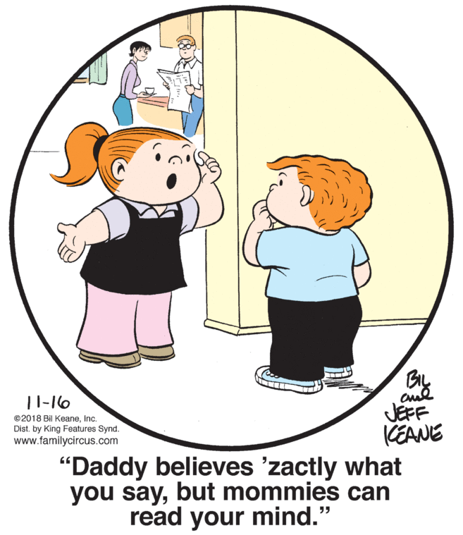 Mammal OCR: |1-16 ©2018 Bil KeaneInc. Dist. by King Features Synd. www.familycircus.com JEFF CEANE "Daddy believes 'zactly what you saybut mommies can read your mind." |1-16 ©2018 Bil KeaneInc. Dist. by King Features Synd. www.familycircus.com JEFF CEANE "Daddy believes 'zactly what you saybut mommies can read your mind."