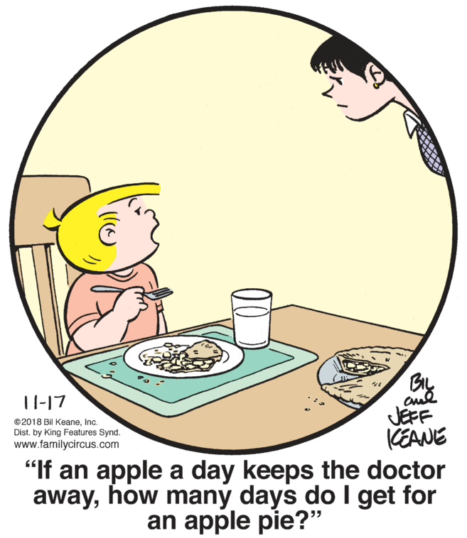 Font OCR: BIL 11-17 JEFF KEANE "If an apple a day keeps the doctor awayhow many days do I get for ©2018 Bil KeaneInc. Dist. by King Features Synd. www.familycircus.com an apple pie?" BIL 11-17 JEFF KEANE "If an apple a day keeps the doctor awayhow many days do I get for ©2018 Bil KeaneInc. Dist. by King Features Synd. www.familycircus.com an apple pie?"