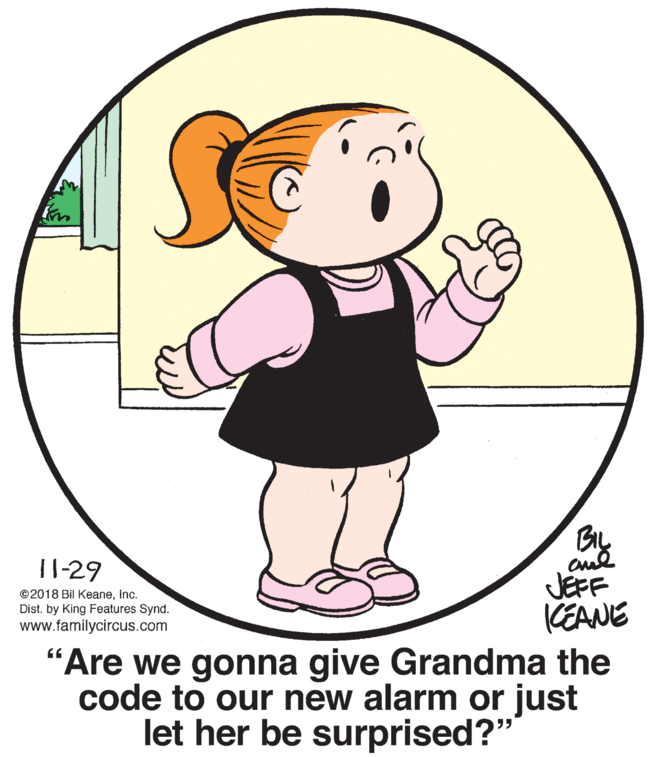 Happy OCR: BIL 11-29 ©2018 Bil KeaneInc. Dist. by King Features Synd. www.familycircus.com JEFF KEANE "Are we gonna give Grandma the code to our new alarm or just let her be surprised?" BIL 11-29 ©2018 Bil KeaneInc. Dist. by King Features Synd. www.familycircus.com JEFF KEANE "Are we gonna give Grandma the code to our new alarm or just let her be surprised?"