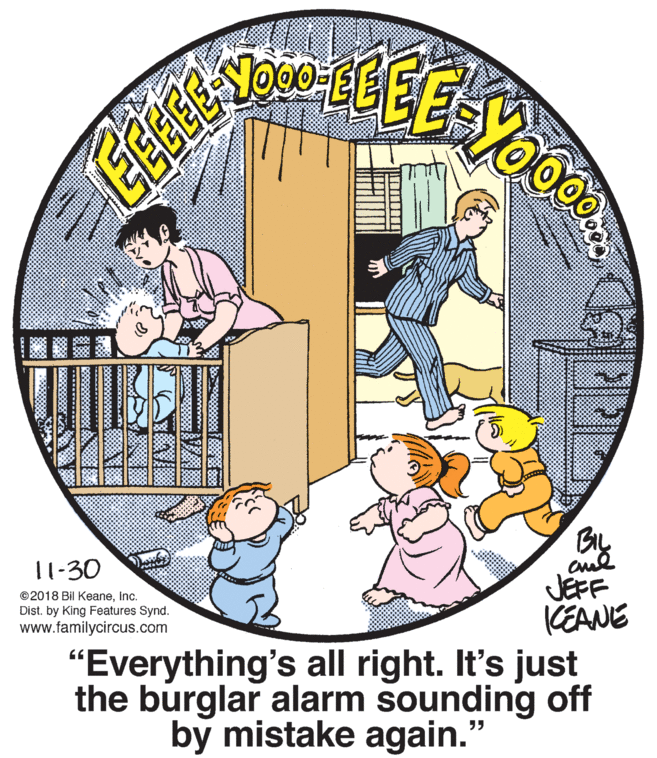 Window OCR: By JEFF CEANE "Everything's all right. It's just the burglar alarm sounding off 11-30 ©2018 Bil KeaneInc. Dist. by King Features Synd. www.familycircus.com by mistake again." By JEFF CEANE "Everything's all right. It's just the burglar alarm sounding off 11-30 ©2018 Bil KeaneInc. Dist. by King Features Synd. www.familycircus.com by mistake again."