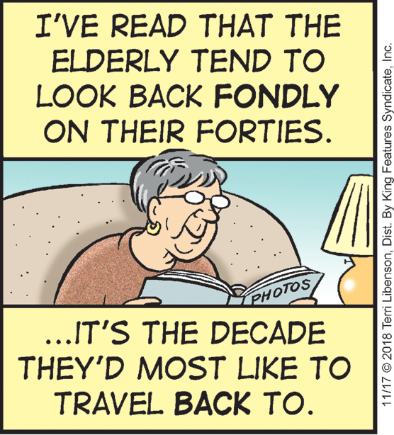Publication OCR: I'VE READ THAT THE ELDERLY TEND TO LOOK BACK FONDLY ON THEIR FORTIES. PHOTOS ...IT'S THE DECADE THEY'D MOST LIKE TO TRAVEL BACK TO. 11/17 © 2018 Terri LibensonInc. I'VE READ THAT THE ELDERLY TEND TO LOOK BACK FONDLY ON THEIR FORTIES. PHOTOS ...IT'S THE DECADE THEY'D MOST LIKE TO TRAVEL BACK TO. 11/17 © 2018 Terri LibensonDist. By King Features Syndicate