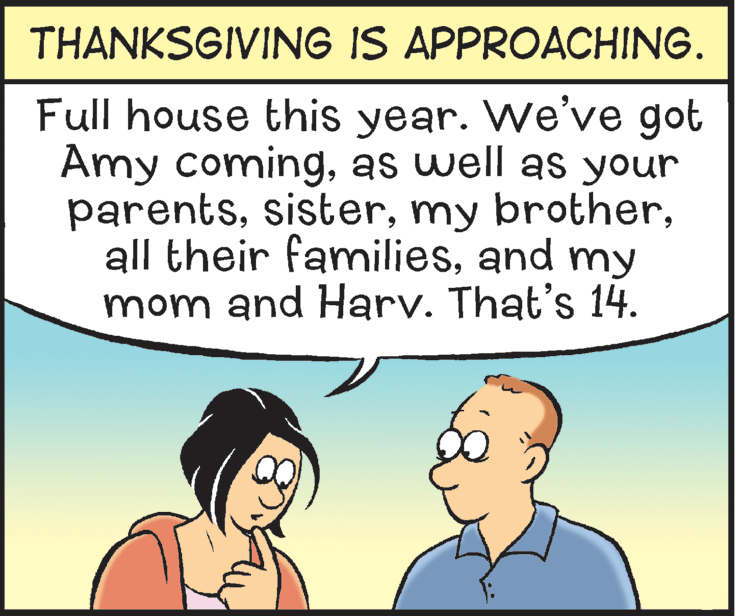 People OCR: THANKSGIVING IS APPROACHING. Full house this year. We've got Amy comingas well as your parentsand my mom and Harv. That's 14. THANKSGIVING IS APPROACHING. Full house this year. We've got Amy comingas well as your parentsmy brotherall their familiesand my mom and Harv. That's 14.