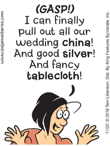 Illustration OCR: (GASP!) I can finally pull out all our wedding china! And good silver! And fancy tablecloth! www.pajamadiaries.com 11/20 © 2018 Terri LibensonInc. (GASP!) I can finally pull out all our wedding china! And good silver! And fancy tablecloth! www.pajamadiaries.com 11/20 © 2018 Terri LibensonDist. By King Features Syndicate