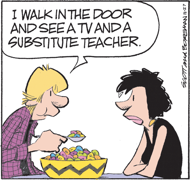 Clip art OCR: I WALK INTHE DOOR AND SEE A TVANDA SUBSTITUTE TEACHER. SCOTT And BORGMAN127 I WALK INTHE DOOR AND SEE A TVANDA SUBSTITUTE TEACHER. SCOTT And BORGMAN127