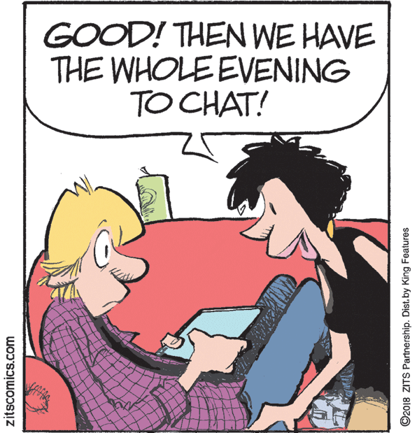 Happy OCR: GOOD! THEN WE HAVE THE WHOLE EVENING TO CHAT! zitscomics.com ©2018 ZITS Partnership. Dist. by King Features GOOD! THEN WE HAVE THE WHOLE EVENING TO CHAT! zitscomics.com ©2018 ZITS Partnership. Dist. by King Features