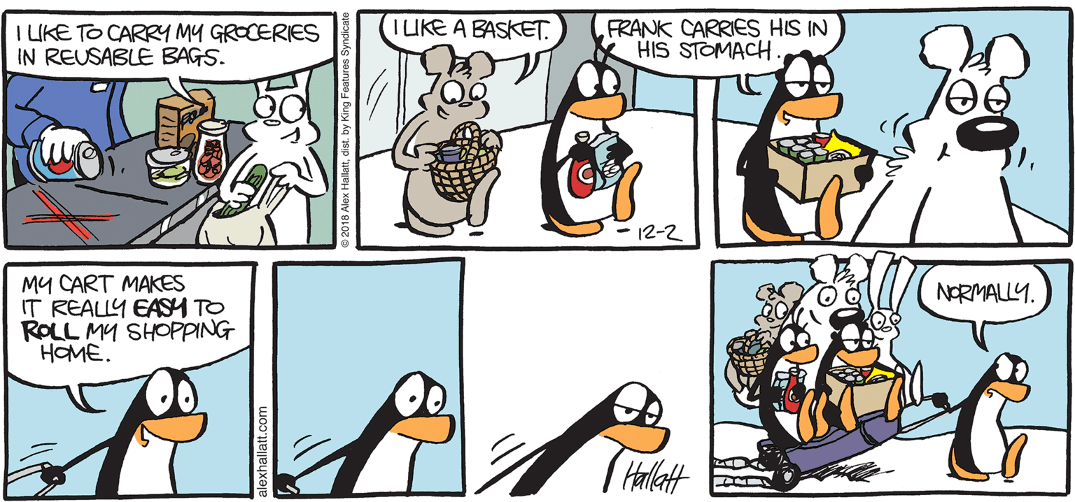 Comics OCR: ARGIC GRAE IUKE A BASKET. I LIKE TO CARRY My GROCERIES IN REUSABLE BAGS. FRANK CARRIES HIS IN HIS STOMACH. - 12-2 MY CART MAKES IT REALLY EASH TO ROLL MY SHOPPING HOME. NORMALLY. BY ALEX HALLATT ARGIC GRAE IUKE A BASKET. I LIKE TO CARRY My GROCERIES IN REUSABLE BAGS. FRANK CARRIES HIS IN HIS STOMACH. - 12-2 MY CART MAKES IT REALLY EASH TO ROLL MY SHOPPING HOME. NORMALLY. BY ALEX HALLATT