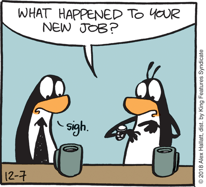 Cartoon OCR: WHAT HAPPENED TO YOUR NEW JOB? sigh. 12-7 © 2018 Alex Hallattdist. by King Features Syndicate WHAT HAPPENED TO YOUR NEW JOB? sigh. 12-7 © 2018 Alex Hallattdist. by King Features Syndicate