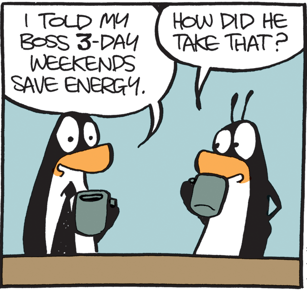 Clip art OCR: I TOLD MY BOSS 3-DAY WEEKENDS SAVE ENERGY. HOW DID HE TAKE THAT? I TOLD MY BOSS 3-DAY WEEKENDS SAVE ENERGY. HOW DID HE TAKE THAT?