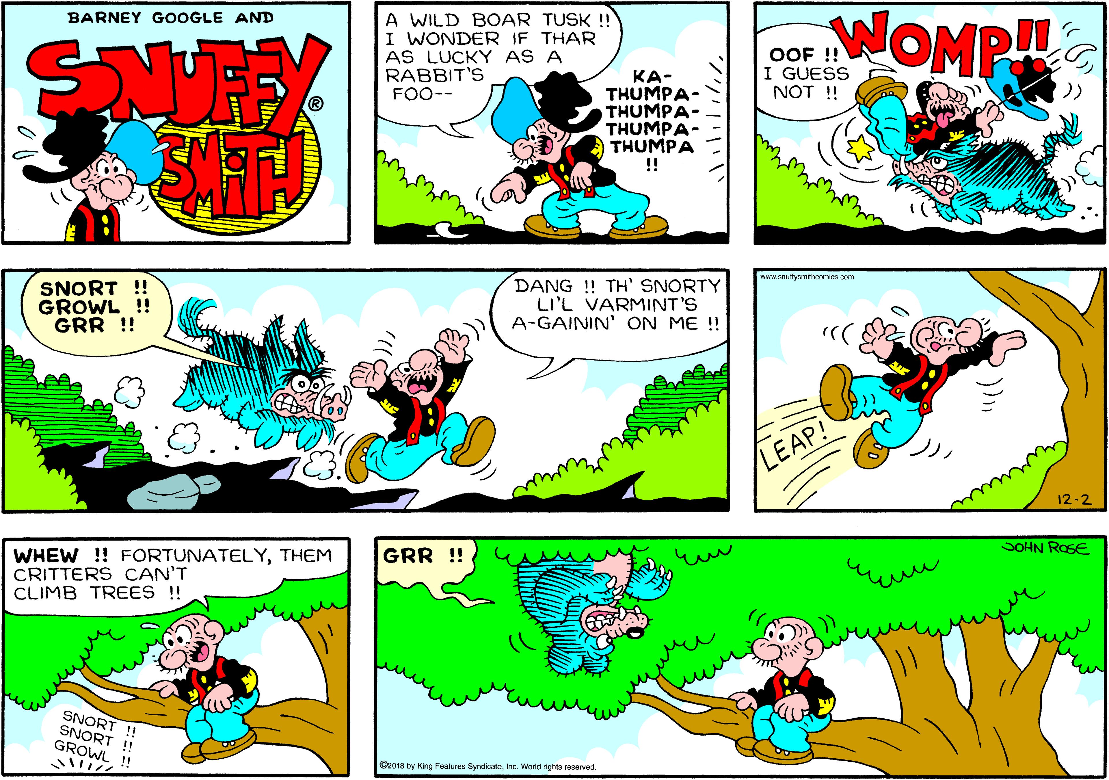 Font OCR: A WILD BOAR TUSK ! I WONDER IF THAR AS LUCKY AS A RABBIT'S FOO-- WOMP BARNEY GOOGLE AND OOF !! I GUESS NOT !! ??- THUMPA- THUMPA- THUMPA- THUMPA ! www.snuttysmthoomiospom SNORT ! GROWL !! GRR !! DANG ! TH' SNORTY LI'L VARMINT'S A-GAININ' ON ME !! LEAP! 12-2 SOHN ROSE GRR !! WHEW ! FORTUNATELYTHEM CRITTERS CAN'T CLIMB TREES !! SNORT !! SNORT ! GROWL !! O2018 by King Features SyndicatoInc. World rights reserved. A WILD BOAR TUSK ! I WONDER IF THAR AS LUCKY AS A RABBIT'S FOO-- WOMP BARNEY GOOGLE AND OOF !! I GUESS NOT !! ??- THUMPA- THUMPA- THUMPA- THUMPA ! www.snuttysmthoomiospom SNORT ! GROWL !! GRR !! DANG ! TH' SNORTY LI'L VARMINT'S A-GAININ' ON ME !! LEAP! 12-2 SOHN ROSE GRR !! WHEW ! FORTUNATELYTHEM CRITTERS CAN'T CLIMB TREES !! SNORT !! SNORT ! GROWL !! O2018 by King Features SyndicatoInc. World rights reserved.