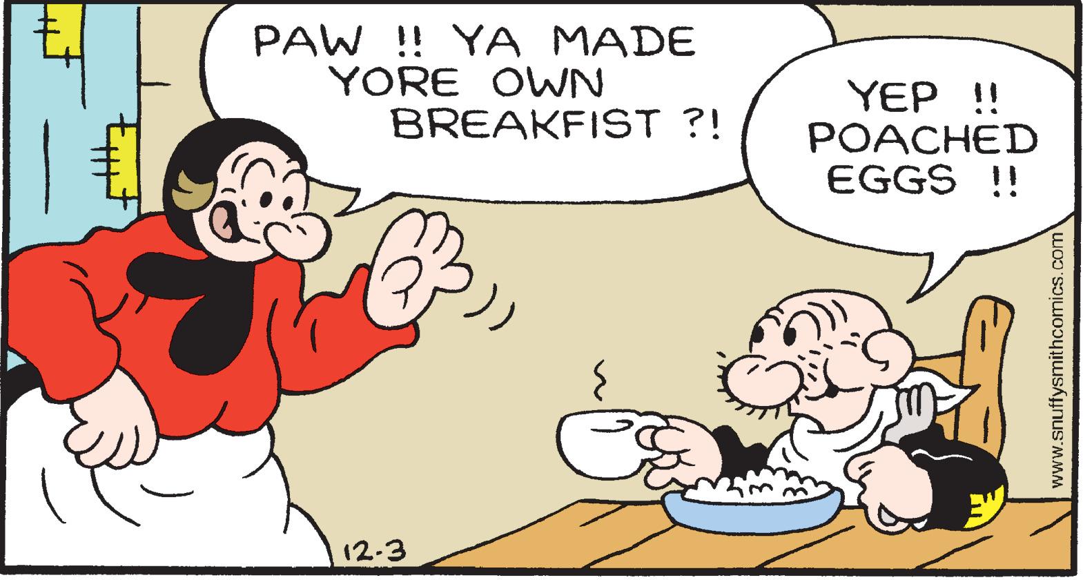 Mammal OCR: PAW !! YA MADE YORE OWN BREAKFIST ?! YEP !! POACHED EGGS !! 12-3 www.snuffysmithcomics.com PAW !! YA MADE YORE OWN BREAKFIST ?! YEP !! POACHED EGGS !! 12-3 www.snuffysmithcomics.com