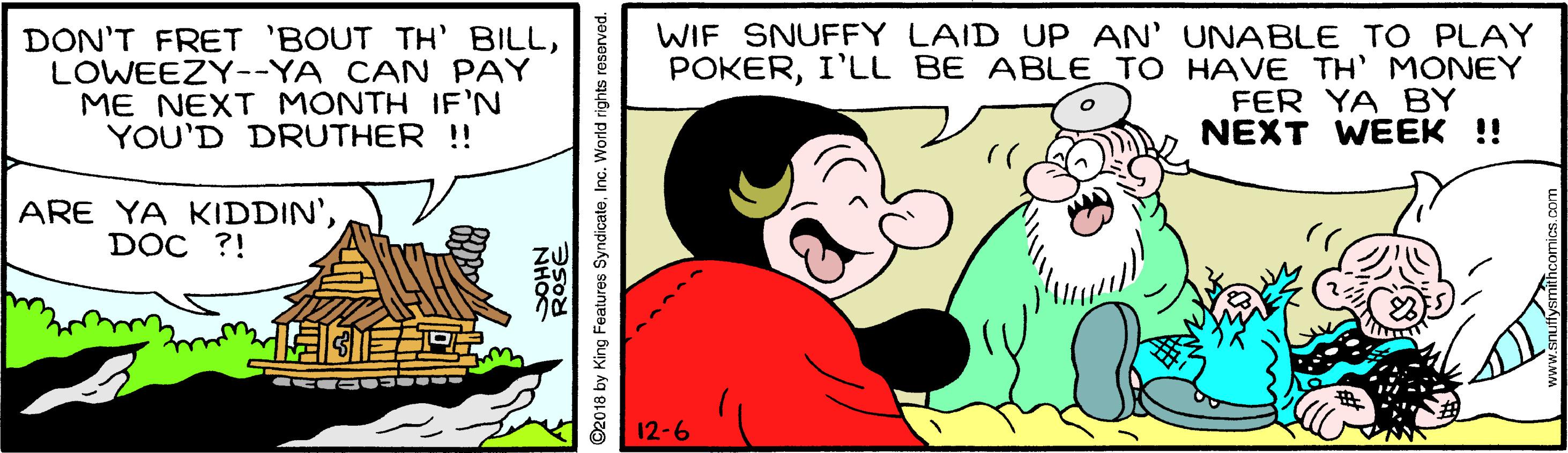 Mammal OCR: DON'T FRET 'BOUT TH' BILLLOWEEZY--YA CAN PAY ME NEXT MONTH IF'N YOU'D DRUTHER !! WIF SNUFFY LAID UP AN' UNABLE TO PLAY POKERI'LL BE ABLE_TO HAVE TH' MONEY FER YA BY NEXT WEEK !! ARE YA KIDDIN'DOC ?! 12-6 ©2018 by King Features SyndicateInc. World rights reserved. DON'T FRET 'BOUT TH' BILLLOWEEZY--YA CAN PAY ME NEXT MONTH IF'N YOU'D DRUTHER !! WIF SNUFFY LAID UP AN' UNABLE TO PLAY POKERI'LL BE ABLE_TO HAVE TH' MONEY FER YA BY NEXT WEEK !! ARE YA KIDDIN'DOC ?! 12-6 ©2018 by King Features SyndicateInc. World rights reserved.