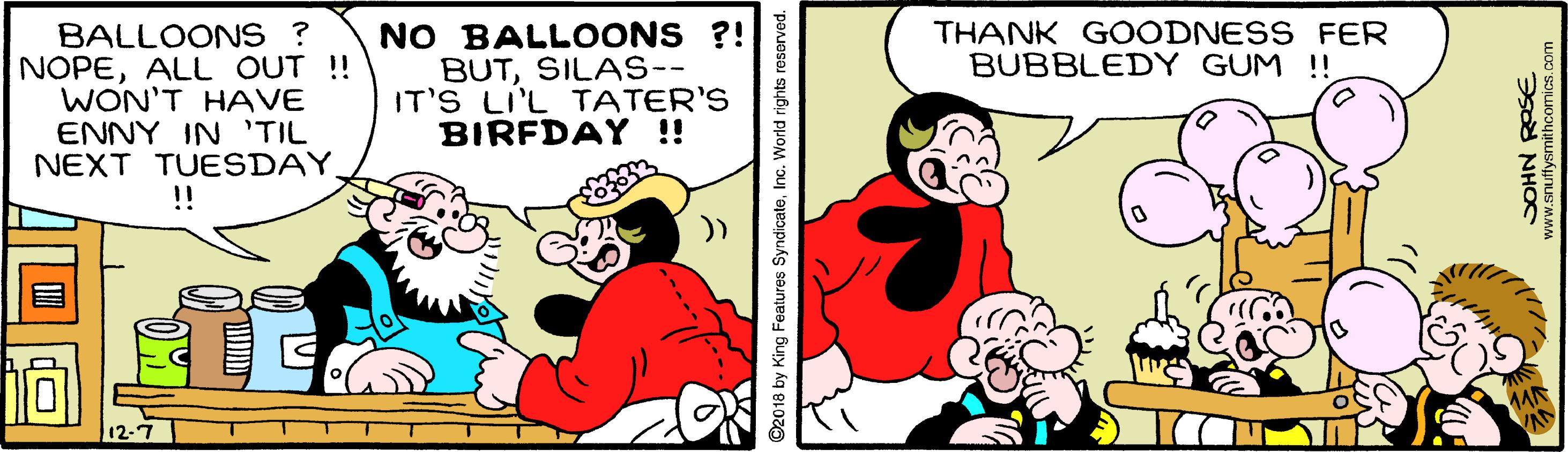 Font OCR: BALLOONS ? NOPEALL OUT !! WON'T HAVE ENNY IN 'TIL NEXT TUESDAY. !! NO BALLOONS ?! BUTSILAS-- IT'S LI'L TATER'S BIRFDAY !! THANK GOODNESS FER BUBBLEDY GUM !! )) 12-7 ©2018 by King Features SyndicateInc. World rights reserved. NHOS www.snuffysmithcomics.oc BALLOONS ? NOPEALL OUT !! WON'T HAVE ENNY IN 'TIL NEXT TUESDAY. !! NO BALLOONS ?! BUTSILAS-- IT'S LI'L TATER'S BIRFDAY !! THANK GOODNESS FER BUBBLEDY GUM !! )) 12-7 ©2018 by King Features SyndicateInc. World rights reserved. NHOS www.snuffysmithcomics.oc