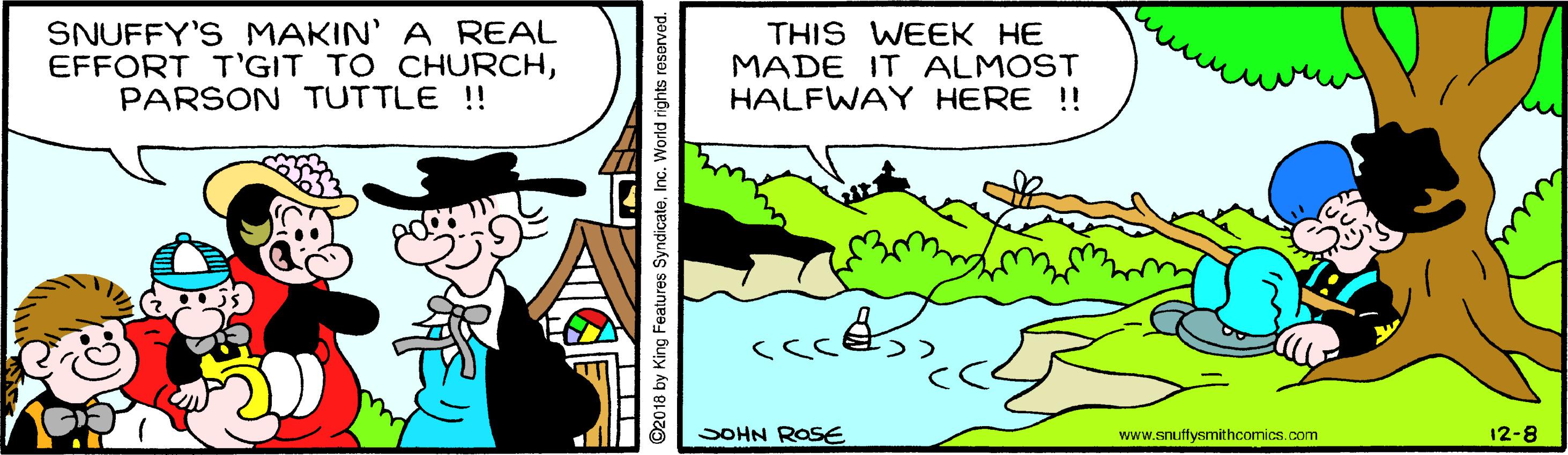 Line OCR: SNUFFY'S MAKIN' A REAL EFFORT T'GIT TO CHURCHPARSON TUTTLE !! THIS WEEK HE MADE IT ALMOST HALFWAY HERE !! SOHN ROSE www.snuffysmithcomics.com 12-8 ©2018 by King Features SyndicateInc. World rights res SNUFFY'S MAKIN' A REAL EFFORT T'GIT TO CHURCHPARSON TUTTLE !! THIS WEEK HE MADE IT ALMOST HALFWAY HERE !! SOHN ROSE www.snuffysmithcomics.com 12-8 ©2018 by King Features SyndicateInc. World rights res