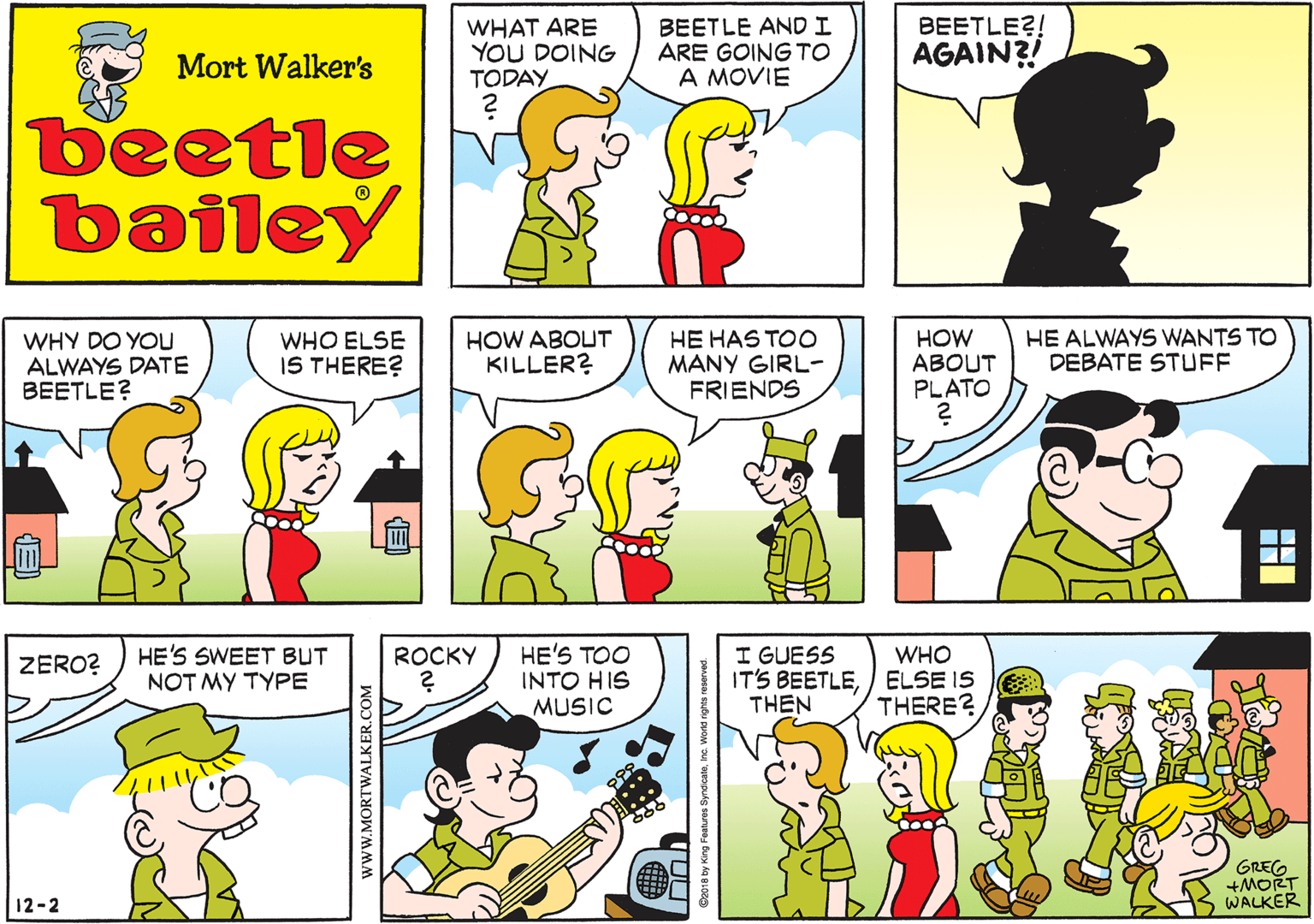 Fictional character OCR: WHAT ARE YOU DOING TODAY BEETLE AND I ARE GOING TO A MOVIE Mort Walker's beetle bailey WHY DO YOU ALWAYS DATE BEETLE? WHO ELSE IS THERE? HOW ABOUT KILLER? HE HAS TOO MANY GIRL- FRIENDS HOW ABOUT PLATO HE ALWAYS WANTS TO DEBATE STUFF HE'S SWEET BUT NOT MY TYPE ZERO? 12-2 HE'S TOO INTO HIS MUSIC I GUESS IT'S BEETLE/ ELSE IS THEN ROCKY WHO THERE? GREG WALKER ? www.MORTWALKER.COM WHAT ARE YOU DOING TODAY BEETLE AND I ARE GOING TO A MOVIE Mort Walker's beetle bailey WHY DO YOU ALWAYS DATE BEETLE? WHO ELSE IS THERE? HOW ABOUT KILLER? HE HAS TOO MANY GIRL- FRIENDS HOW ABOUT PLATO HE ALWAYS WANTS TO DEBATE STUFF HE'S SWEET BUT NOT MY TYPE ZERO? 12-2 HE'S TOO INTO HIS MUSIC I GUESS IT'S BEETLE/ ELSE IS THEN ROCKY WHO THERE? GREG WALKER ? www.MORTWALKER.COM