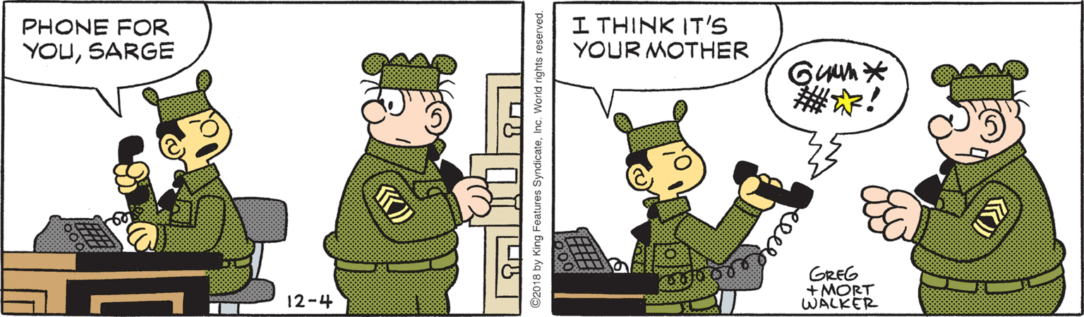 Conversation OCR: I THINK IT'S YOUR MOTHER PHONE FOR YOUSARGE GREG +MORT WALKER 12-4 2018 by King Features SyndicateInc. World rights reserved. eele I THINK IT'S YOUR MOTHER PHONE FOR YOUSARGE GREG +MORT WALKER 12-4 2018 by King Features SyndicateInc. World rights reserved. eele