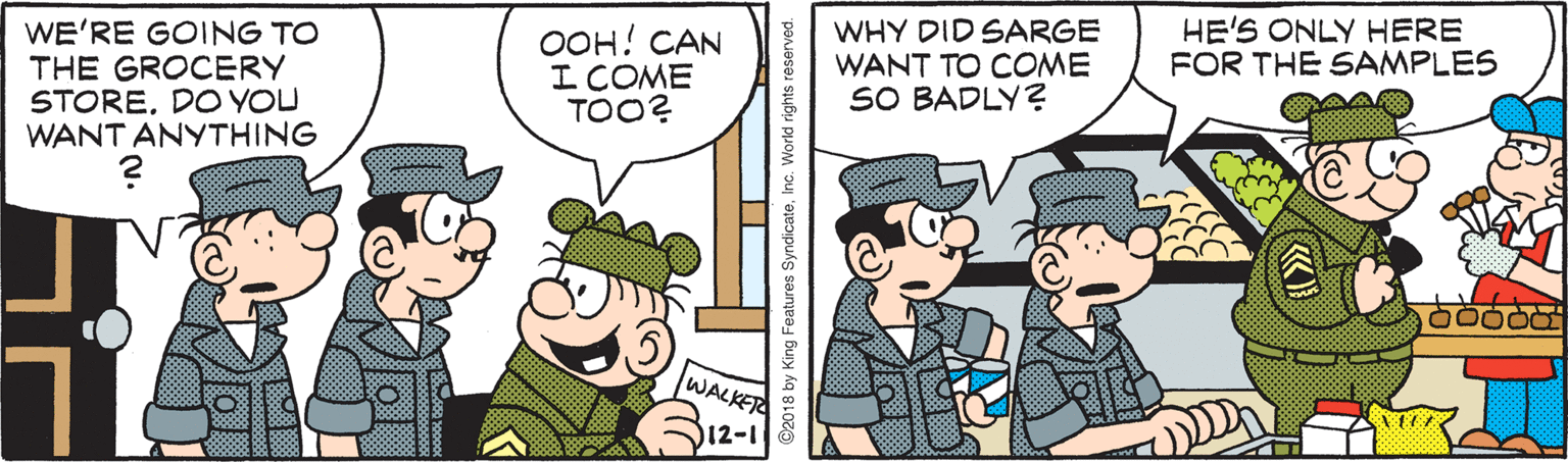 Comics OCR: WE'RE GOING TO THE GROCERY STOREDO YOU WANT ANYTHING OOH! CAN I COME TOO? WHY DID SARGE WANT TO COME SO BADLY? HE'S ONLY HERE FOR THE SAMPLES WALKER 12-1 2018 by King Features SyndicateInc. World rights reserved. WE'RE GOING TO THE GROCERY STOREDO YOU WANT ANYTHING OOH! CAN I COME TOO? WHY DID SARGE WANT TO COME SO BADLY? HE'S ONLY HERE FOR THE SAMPLES WALKER 12-1 2018 by King Features SyndicateInc. World rights reserved.