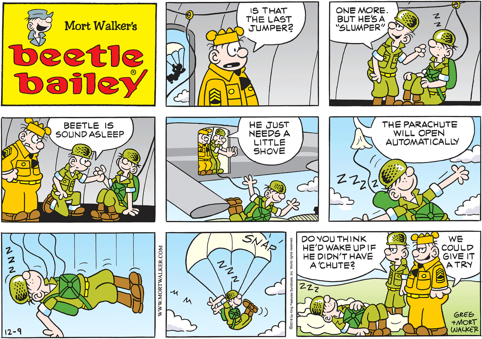 Rectangle OCR: IS THAT THE LAST JUMPER? Mort Walker's beetle bailey HE JUST NEEDS A LITTLE SHOVE BEETLE IS SOUND ASLEEP THE PARACHUTE WILL OPEN AUTOMATICALLY 12-9 DO YOU THINK HE'D WAKE UP IF HE DIDN'T HAVE A'CHUTE? WE COULD GIVE IT A TRY Zzz GRES +MORT WALKER www.MORTWALKER.COM NNN. IS THAT THE LAST JUMPER? Mort Walker's beetle bailey HE JUST NEEDS A LITTLE SHOVE BEETLE IS SOUND ASLEEP THE PARACHUTE WILL OPEN AUTOMATICALLY 12-9 DO YOU THINK HE'D WAKE UP IF HE DIDN'T HAVE A'CHUTE? WE COULD GIVE IT A TRY Zzz GRES +MORT WALKER www.MORTWALKER.COM NNN.