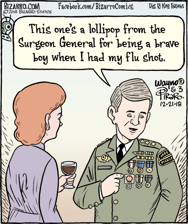 Human OCR: BIZARRO.COM © 2018 BIZARRO STUDIOS Facebook.com/BizarroComics Dist Y King Features This one's a lollipop from the Surgeon General for being a brave boy when I had my flu shot. Wayno® IR?RO. 12-21-18 JAZZ PICKLE BIZARRO.COM © 2018 BIZARRO STUDIOS Facebook.com/BizarroComics Dist Y King Features This one's a lollipop from the Surgeon General for being a brave boy when I had my flu shot. Wayno® IR?RO. 12-21-18 JAZZ PICKLE
