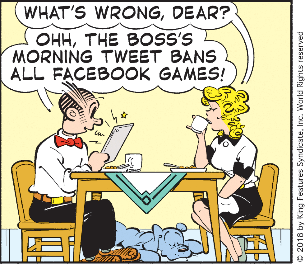 Fiction OCR: WHAT'S WRONGDEAR? OHHTHE BOSS'S MORNING TWEET BANS ALL FACEBOOK GAMES! 10 O 2018 by King Features SyndicateInc. World Rights reserved WHAT'S WRONGDEAR? OHHTHE BOSS'S MORNING TWEET BANS ALL FACEBOOK GAMES! 10 O 2018 by King Features SyndicateInc. World Rights reserved