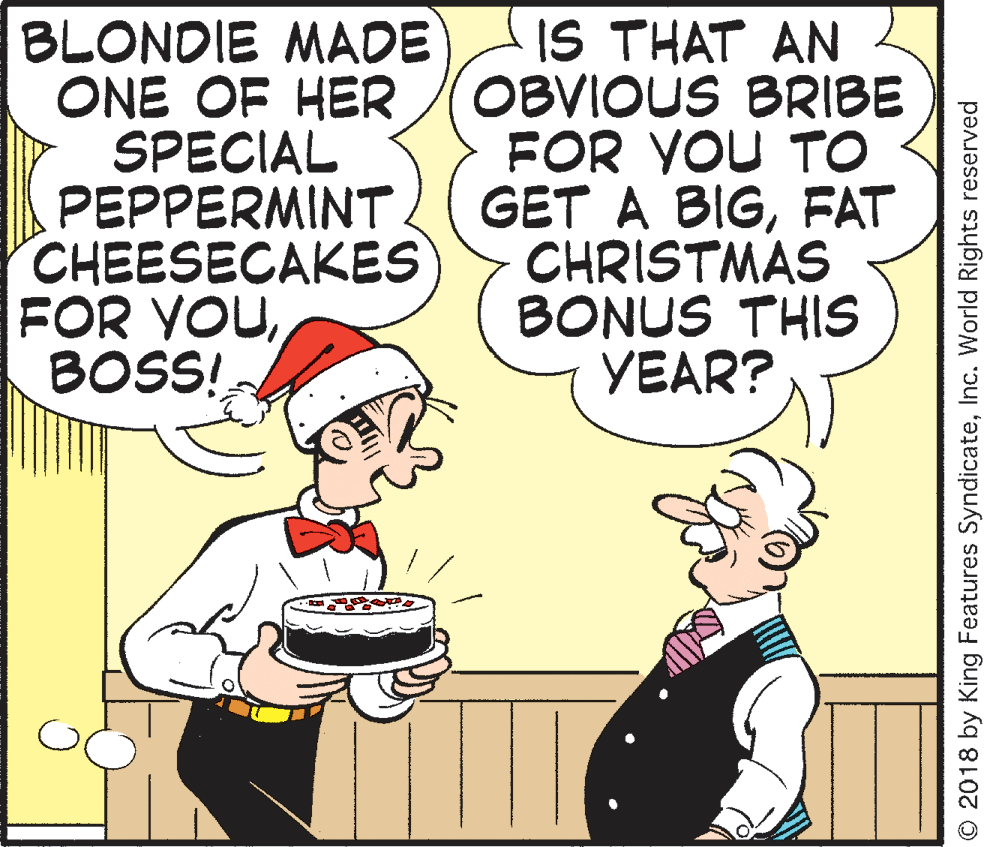 Smile OCR: BLONDIE MADE ONE OF HER SPECIAL PEPPERMINT CHEESECAKES FOR YOUBOSS! IS THAT AN OBVIOUS BRIBE FOR YOU TO GET A BIGFAT CHRISTMAS BONUS THIS YEAR? O 2018 by King Features SyndicateInc. World Rights reserved BLONDIE MADE ONE OF HER SPECIAL PEPPERMINT CHEESECAKES FOR YOUBOSS! IS THAT AN OBVIOUS BRIBE FOR YOU TO GET A BIGFAT CHRISTMAS BONUS THIS YEAR? O 2018 by King Features SyndicateInc. World Rights reserved