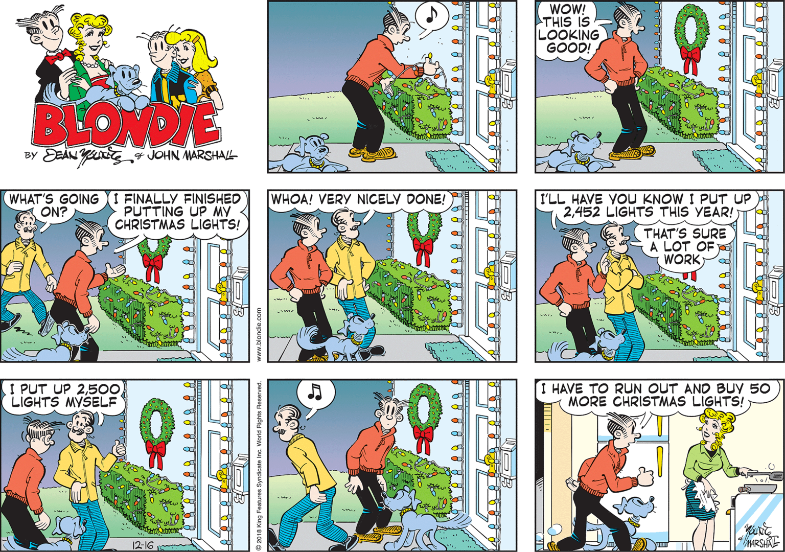Fictional character OCR: WOW! THIS IS LOOKING GOOD! BLONDIE BY DEÀN * JOHN MARSHALL WHAT'S GOING I FINALLY FINISHED PUTTING UP MY CHRISTMAS LIGHTS! WHOA! VERY NICELY DONE! I'LL HAVE YOU KNOW I PUT UP 2452 LIGHTS THIS YEAR! ON? THAT'S SURE A LOT OF WORK I PUT UP 2500 LIGHTS MYSELF HAVE TO RUN OUT AND BUY 50 MORE CHRISTMAS LIGHTS! 12-16 HARSHAE 9 2018 King Features Syndicate Inc. Worid Rights www.blondie.com WOW! THIS IS LOOKING GOOD! BLONDIE BY DEÀN * JOHN MARSHALL WHAT'S GOING I FINALLY FINISHED PUTTING UP MY CHRISTMAS LIGHTS! WHOA! VERY NICELY DONE! I'LL HAVE YOU KNOW I PUT UP 2452 LIGHTS THIS YEAR! ON? THAT'S SURE A LOT OF WORK I PUT UP 2500 LIGHTS MYSELF HAVE TO RUN OUT AND BUY 50 MORE CHRISTMAS LIGHTS! 12-16 HARSHAE 9 2018 King Features Syndicate Inc. Worid Rights www.blondie.com