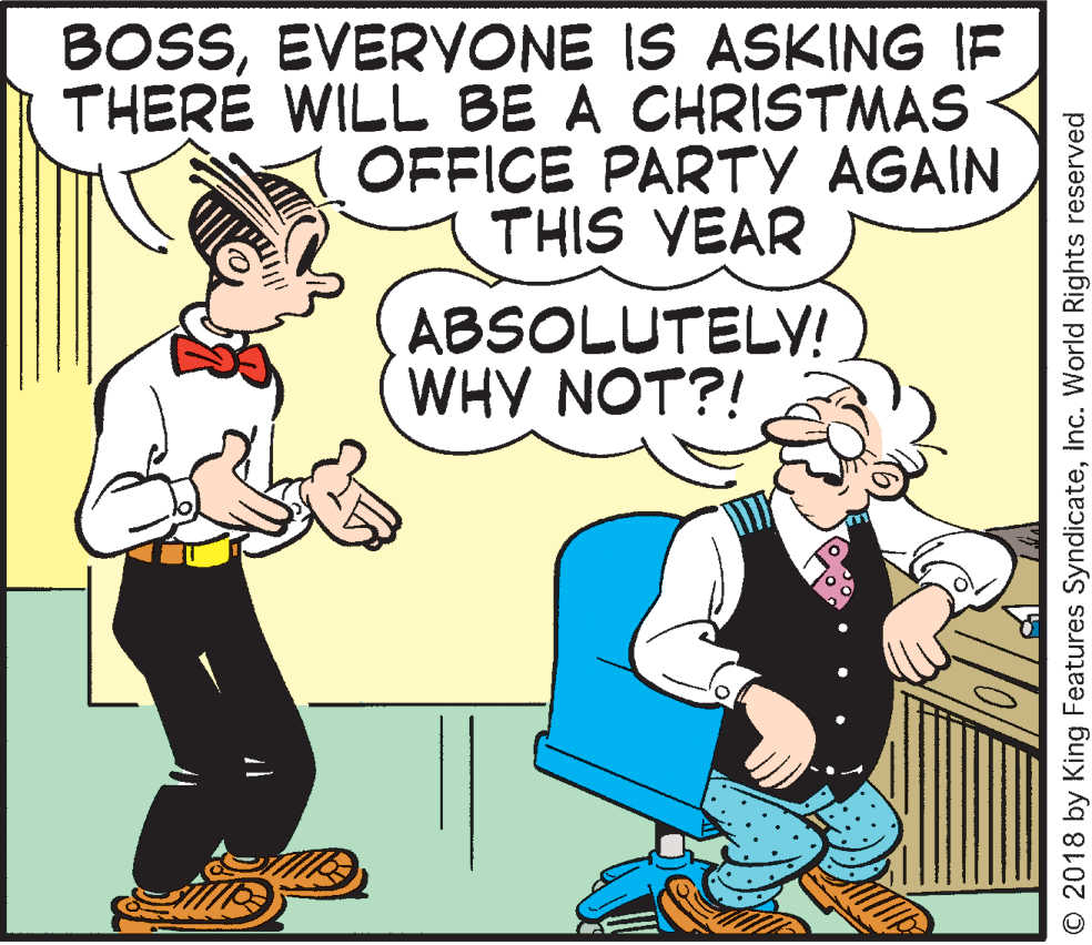 Font OCR: BOSSEVERYONE IS ASKING IF THERÉ WILL BE A CHRISTMAS OFFICE PARTY AGAIN THIS YEAR ABSOLUTELY! WHY NOT?! © 2018 by King Features SyndicateInc. World Rights reserved BOSSEVERYONE IS ASKING IF THERÉ WILL BE A CHRISTMAS OFFICE PARTY AGAIN THIS YEAR ABSOLUTELY! WHY NOT?! © 2018 by King Features SyndicateInc. World Rights reserved