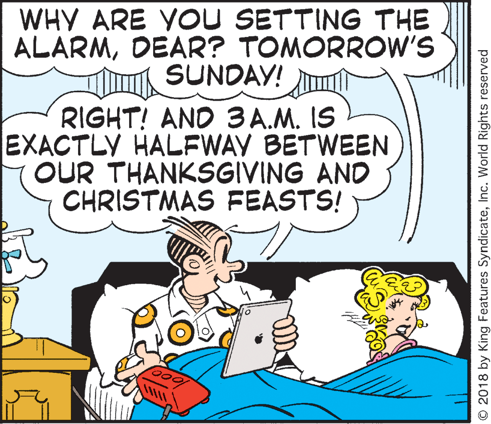 Publication OCR: WHY ARE YOU SETTING THE ALARMDEAR? TOMORROW'S SUNDAY! RIGHT! AND 3 A.M. IS EXACTLY HALFWAY BETWEEN OUR THANKSGIVING AND CHRISTMAS FEASTS! © 2018 by King Features SyndicateInc. World Rights reserved WHY ARE YOU SETTING THE ALARMDEAR? TOMORROW'S SUNDAY! RIGHT! AND 3 A.M. IS EXACTLY HALFWAY BETWEEN OUR THANKSGIVING AND CHRISTMAS FEASTS! © 2018 by King Features SyndicateInc. World Rights reserved