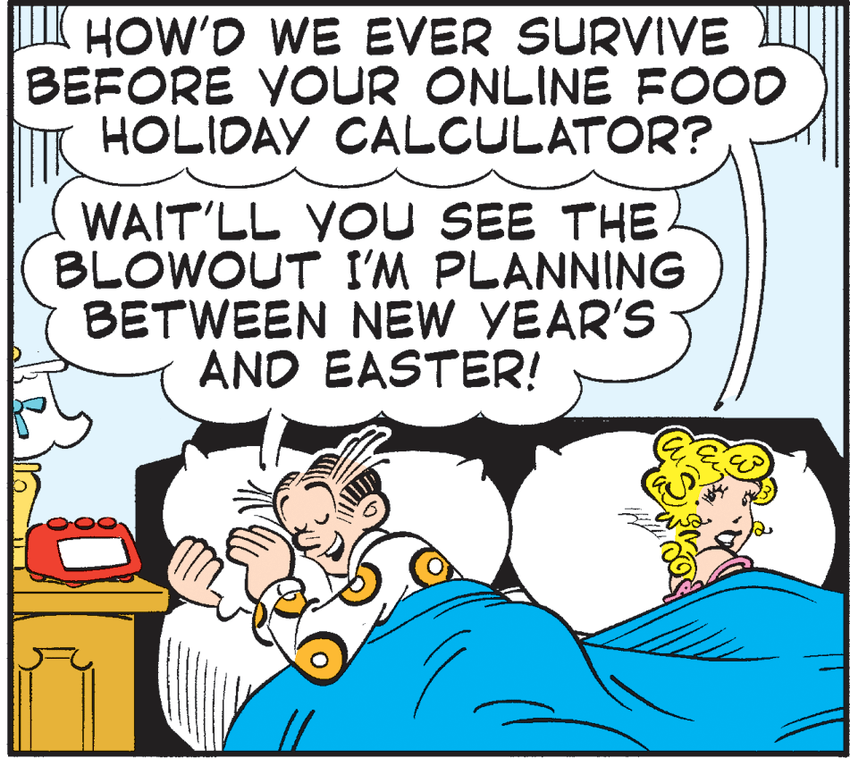 Publication OCR: IK HOW'D WE EVER SURVIVE BEFORE YOUR ONLINE FOOD HOLIDAY CALCULATOR? WAIT'LL YOU SEE THE BLOWOUT I'M PLANNING BETWEEN NEW YEAR'S AND EASTER! IK HOW'D WE EVER SURVIVE BEFORE YOUR ONLINE FOOD HOLIDAY CALCULATOR? WAIT'LL YOU SEE THE BLOWOUT I'M PLANNING BETWEEN NEW YEAR'S AND EASTER!