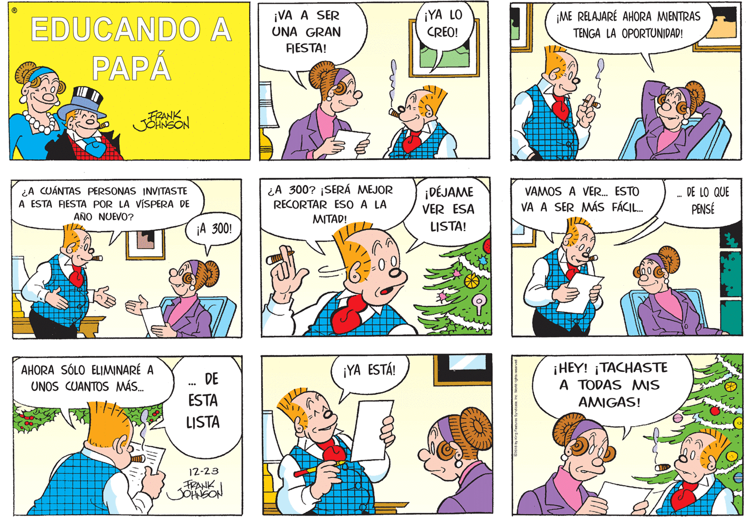 Product OCR: ¡VA A SER ¡YA LO ¡ME RELAJARÉ AHORA MIENTRAS EDUCANDO A PAPÁ UNA GRAN CREO! TENGA LA OPORTUNIDAD! FESTA! FRANK ¿A CUÁNTAS PERSONAS INVITASTE A ESTA FRESTA POR LA VÍSPERA DE AÑO NUEVO? ¿A 300? ¡SERÁ MEJOR RECORTAR ESO A LA MITAD! ¡DÉJAME VER ESA LISTA! VAMOS A VER. ESTO DE LO QUE VA A SER MÁS FÁCIL. PENSÉ ¡A 300! AHORA SÓLO ELIMINARÉ A UNOS CUANTOS MÁS. ¡HEY! ¡TACHASTE A TODAS MIS ¡YA ESTÁ! DE ESTA AMIGAS! LISTA 12-23 FRANK ¡VA A SER ¡YA LO ¡ME RELAJARÉ AHORA MIENTRAS EDUCANDO A PAPÁ UNA GRAN CREO! TENGA LA OPORTUNIDAD! FESTA! FRANK ¿A CUÁNTAS PERSONAS INVITASTE A ESTA FRESTA POR LA VÍSPERA DE AÑO NUEVO? ¿A 300? ¡SERÁ MEJOR RECORTAR ESO A LA MITAD! ¡DÉJAME VER ESA LISTA! VAMOS A VER. ESTO DE LO QUE VA A SER MÁS FÁCIL. PENSÉ ¡A 300! AHORA SÓLO ELIMINARÉ A UNOS CUANTOS MÁS. ¡HEY! ¡TACHASTE A TODAS MIS ¡YA ESTÁ! DE ESTA AMIGAS! LISTA 12-23 FRANK