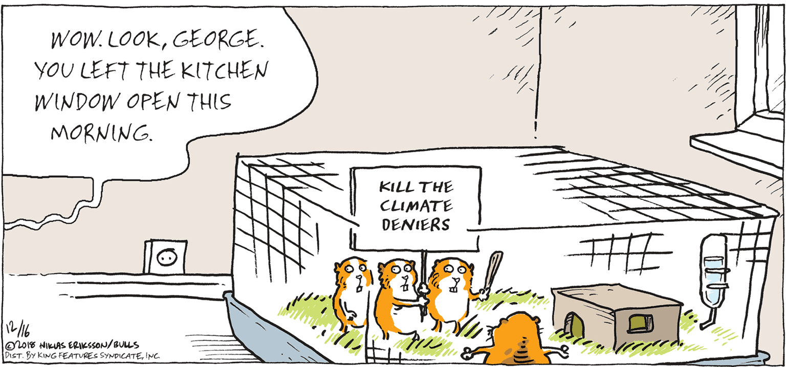 Sketch OCR: WOW. LOOKGEORGE. YOU LEFT THE KITCHEN WINDOW OPEN THIS MORNING. KILL THE CLIMATE DENIERS HE 1216 O2018 NIKUAS ERIKSSON/BULLS DIST. BY KING FEATURES SYNDICATEINC. WOW. LOOKGEORGE. YOU LEFT THE KITCHEN WINDOW OPEN THIS MORNING. KILL THE CLIMATE DENIERS HE 1216 O2018 NIKUAS ERIKSSON/BULLS DIST. BY KING FEATURES SYNDICATE