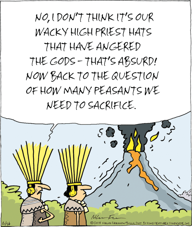 Fiction OCR: NOI DON'T THINK (7'S OUR WACKY HIGH PRIEST HATS THAT HAVE ANGERED THE GODS - THAT'S ABSURD! NOW BACK TO THE QUESTION OF HOW MANY PEASANTS WE NEED TO SACRIFICE. Mer /26 © 2018 NIKLAS ERIKSSON/BULLSINC. NOI DON'T THINK (7'S OUR WACKY HIGH PRIEST HATS THAT HAVE ANGERED THE GODS - THAT'S ABSURD! NOW BACK TO THE QUESTION OF HOW MANY PEASANTS WE NEED TO SACRIFICE. Mer /26 © 2018 NIKLAS ERIKSSON/BULLSDIST. BY KING FEATURES SYNDICATE