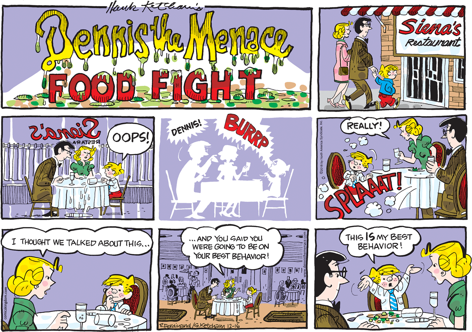 Art OCR: Hank Ketshan's Benish Menger FOOD FIGHT Siena's Restaurant BURRP REALLY! DENNIS! OOPS! SPEAMT ... AND YOu SAID YOU WERE GOING TO BE ON YOUR BEST BEHAVIOR! THIS IS MY BEST BEHAVIOR! I THOUGHT WE TALKED ABOUT THIS... ;?I I ??? Rferaivand G.Ketcham 12-1O Hank Ketshan's Benish Menger FOOD FIGHT Siena's Restaurant BURRP REALLY! DENNIS! OOPS! SPEAMT ... AND YOu SAID YOU WERE GOING TO BE ON YOUR BEST BEHAVIOR! THIS IS MY BEST BEHAVIOR! I THOUGHT WE TALKED ABOUT THIS... ;?I I ??? Rferaivand G.Ketcham 12-1O