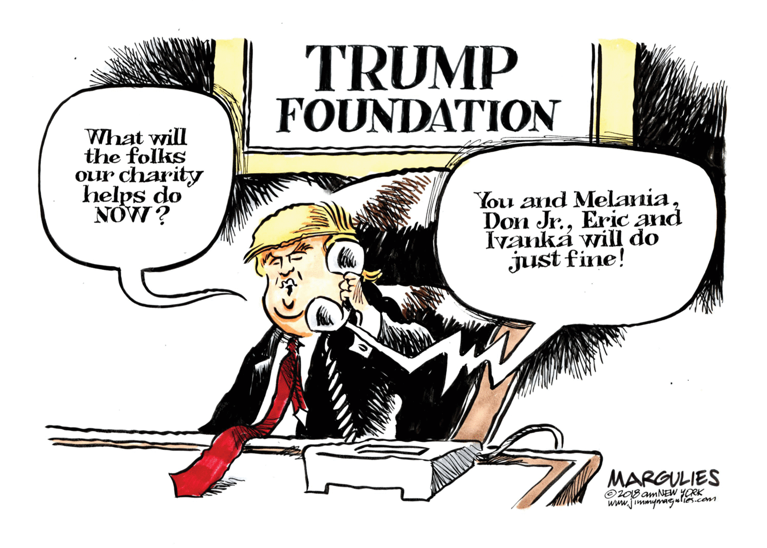 Comic book OCR: TRUMP FOUNDATION What will the folks Our charity helps do NOW ? You and MelaniaEric and Ivanká will do just fine! MARGULIES ©108 amNEW YORK www.jimmynaeulie.com TRUMP FOUNDATION What will the folks Our charity helps do NOW ? You and MelaniaDon Jr.Eric and Ivanká will do just fine! MARGULIES ©108 amNEW YORK www.jimmynae