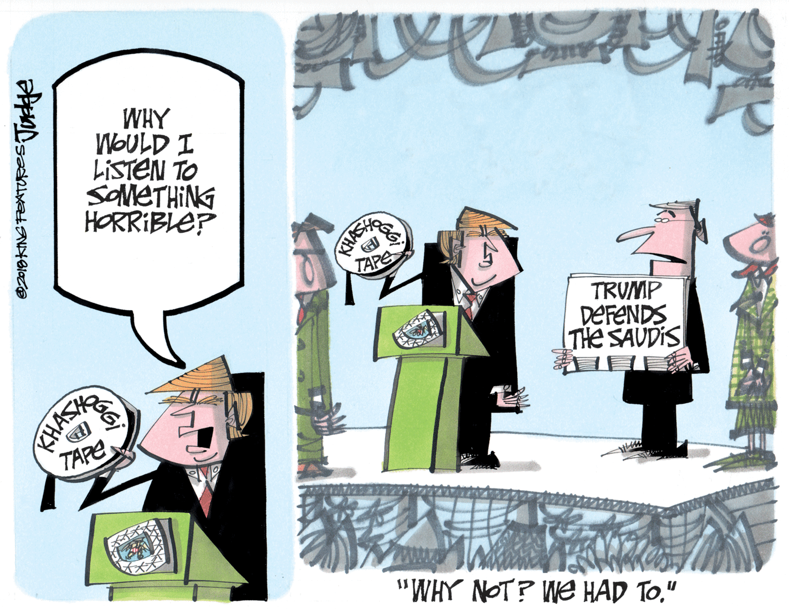 Humour OCR: WHY WOULD I LISTEN TO savleTHiNG HORRIBLE? TAPE TRUMP DEFENDS THE SAUDIS CHASH TAPE ww. "WHY NOT? We HAD TO" @2019KING FEATURES: WHY WOULD I LISTEN TO savleTHiNG HORRIBLE? TAPE TRUMP DEFENDS THE SAUDIS CHASH TAPE ww. "WHY NOT? We HAD TO" @2019KING FEATURES: