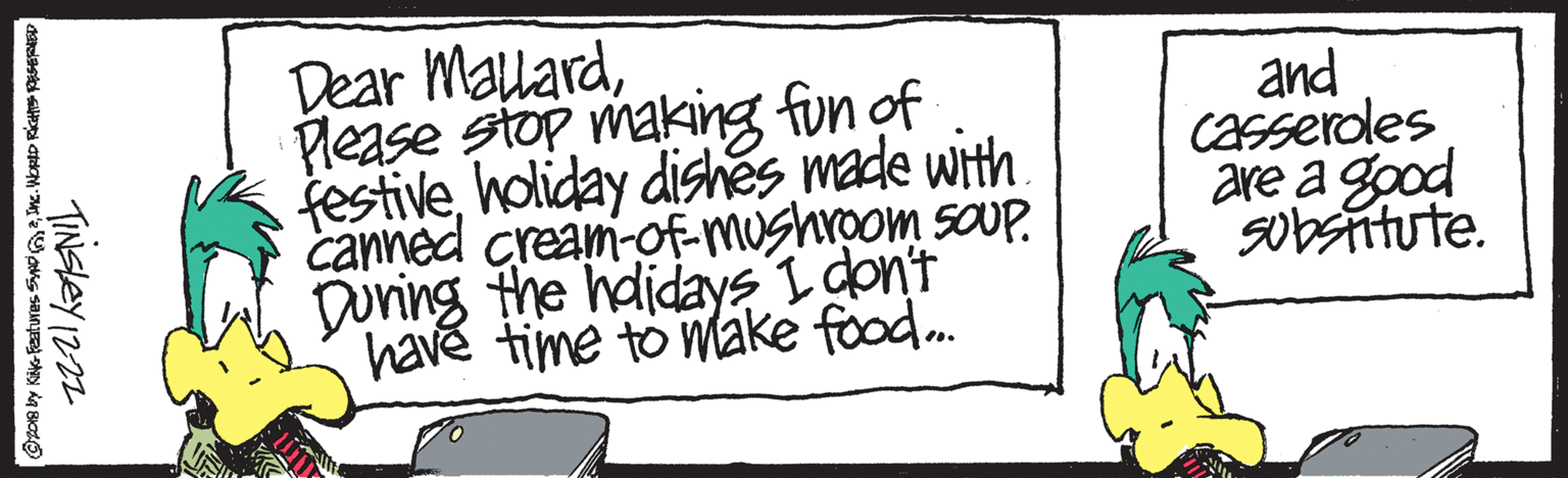 Art OCR: Dear MalardPlease stop making fun of festiveholiday dishes made with. canned cream-of-mushroom saUP. During the hdidays I don't have time to máke food. and Casseroles are a good Sobstitute. TINSLEY 1222 Dear MalardPlease stop making fun of festiveholiday dishes made with. canned cream-of-mushroom saUP. During the hdidays I don't have time to máke food. and Casseroles are a good Sobstitute. TINSLEY 1222