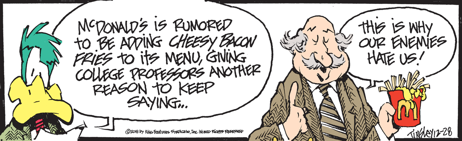 Cartoon OCR: MCDONALD'S is RUMORED to BE ADDING CHEESY BACON FRIES TO its MENUGNING COUEGE PROFESSORS ANOTHER REASON TO KEEP SAYING. THE IS WHY OUR ENEMIES HATE US! Opo18 by Kis fcatures SyateInc. WorD RiH ERED MCDONALD'S is RUMORED to BE ADDING CHEESY BACON FRIES TO its MENUGNING COUEGE PROFESSORS ANOTHER REASON TO KEEP SAYING. THE IS WHY OUR ENEMIES HATE US! Opo18 by Kis fcatures SyateInc. WorD RiH ERED