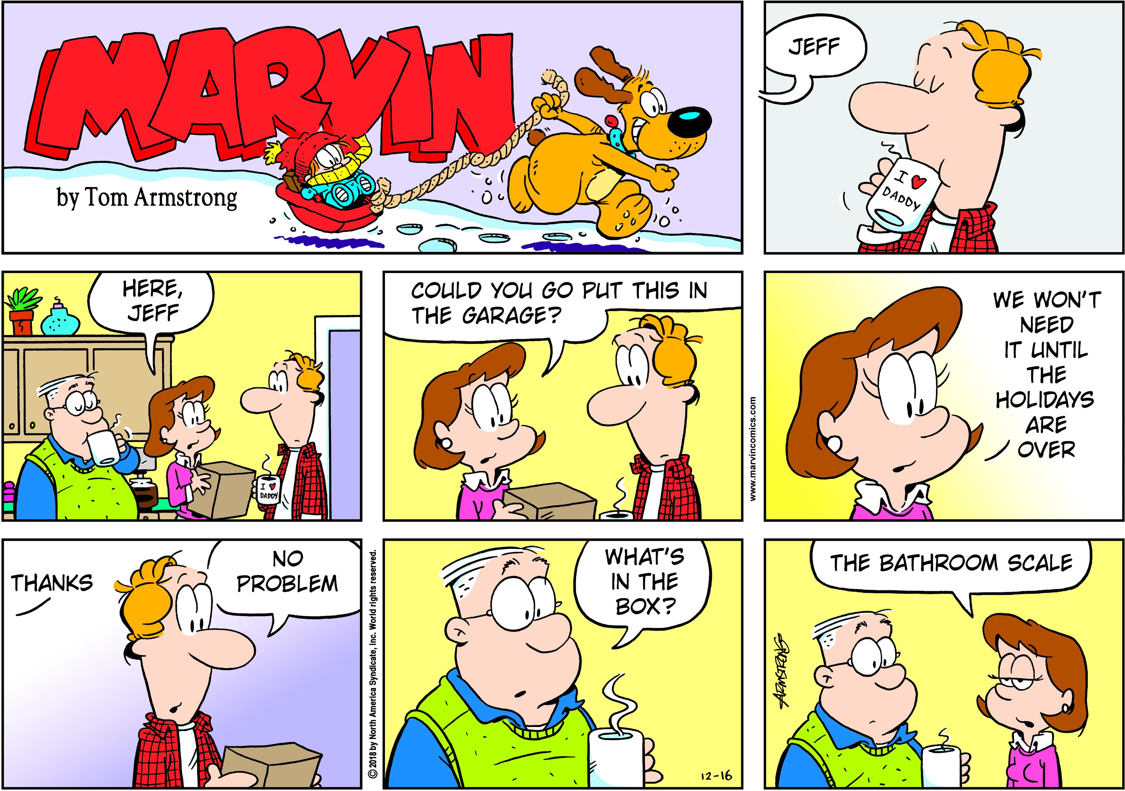 Sharing OCR: MARVIN JEFF DADDY by Tom Armstrong HEREJEFF COULD YOU GO PUT THIS IN THE GARAGE? WE WON'T NEED IT UNTIL THE HOLIDAYS ARE /OVER NO PROBLEM WHAT'S IN THE BOX? THE BATHROOM SCALE THANKS 12-16 © 2018 by North Ame MARVIN JEFF DADDY by Tom Armstrong HEREJEFF COULD YOU GO PUT THIS IN THE GARAGE? WE WON'T NEED IT UNTIL THE HOLIDAYS ARE /OVER NO PROBLEM WHAT'S IN THE BOX? THE BATHROOM SCALE THANKS 12-16 © 2018 by North Ame