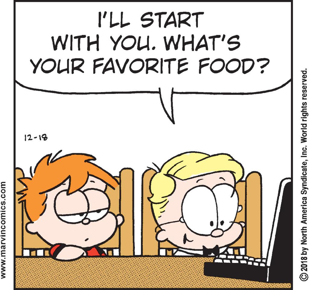 Animation OCR: I'LL START WITH YOU. WHAT'S YOUR FAVORITE FOOD? 12-18 www.marvincomics.com © 2018 by North America SyndicateInc. World rights reserved. I'LL START WITH YOU. WHAT'S YOUR FAVORITE FOOD? 12-18 www.marvincomics.com © 2018 by North America SyndicateInc. World rights reserved.