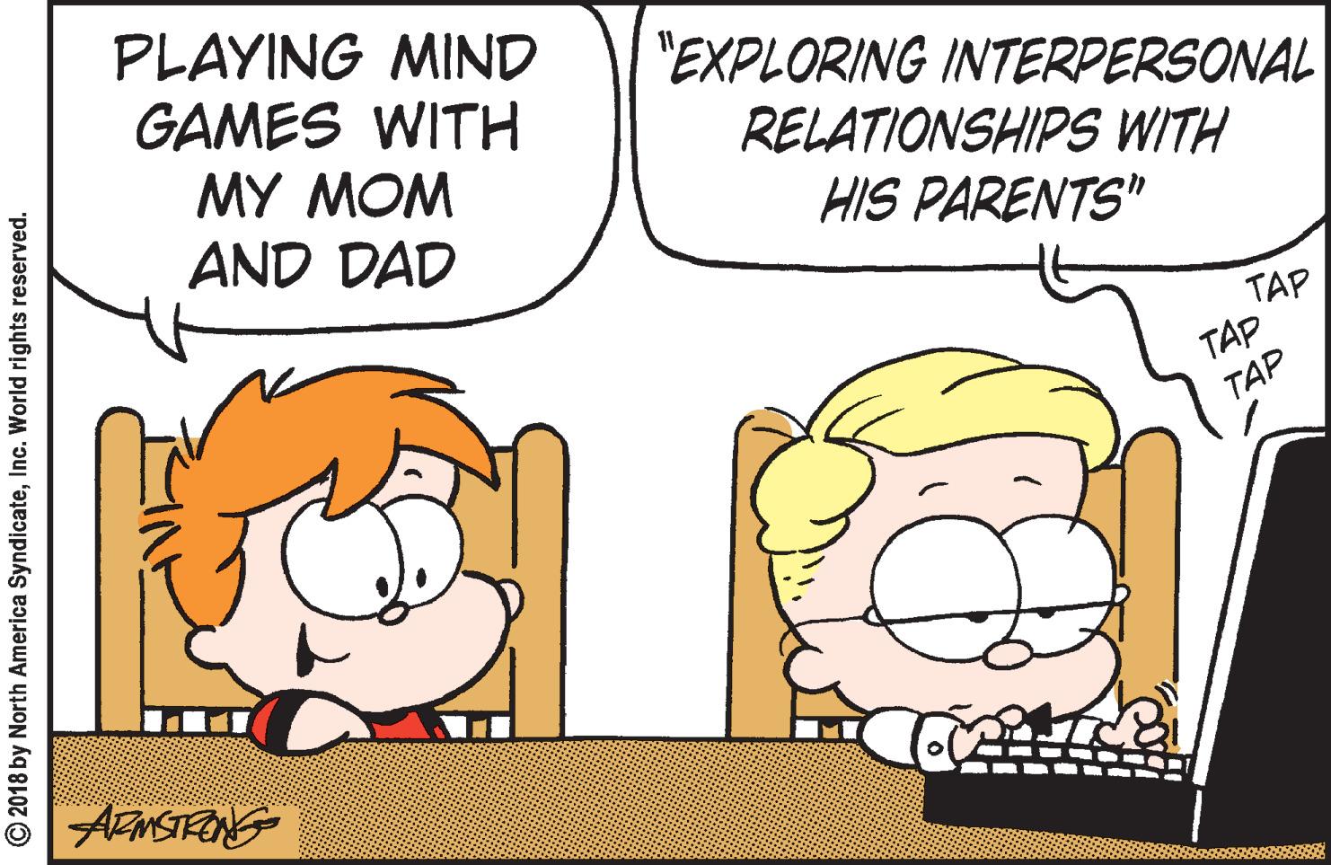 Font OCR: PLAYING MIND GAMES WITH MY MOM AND DAD "EXPLORING INTERPERSONAL RELATIONSHIPS WITH HIS PARENTS" TAP TAP TAP AFMSTRING © 2018 by North America SyndicateInc. World rights reserved. PLAYING MIND GAMES WITH MY MOM AND DAD "EXPLORING INTERPERSONAL RELATIONSHIPS WITH HIS PARENTS" TAP TAP TAP AFMSTRING © 2018 by North America SyndicateInc. World rights reserved.