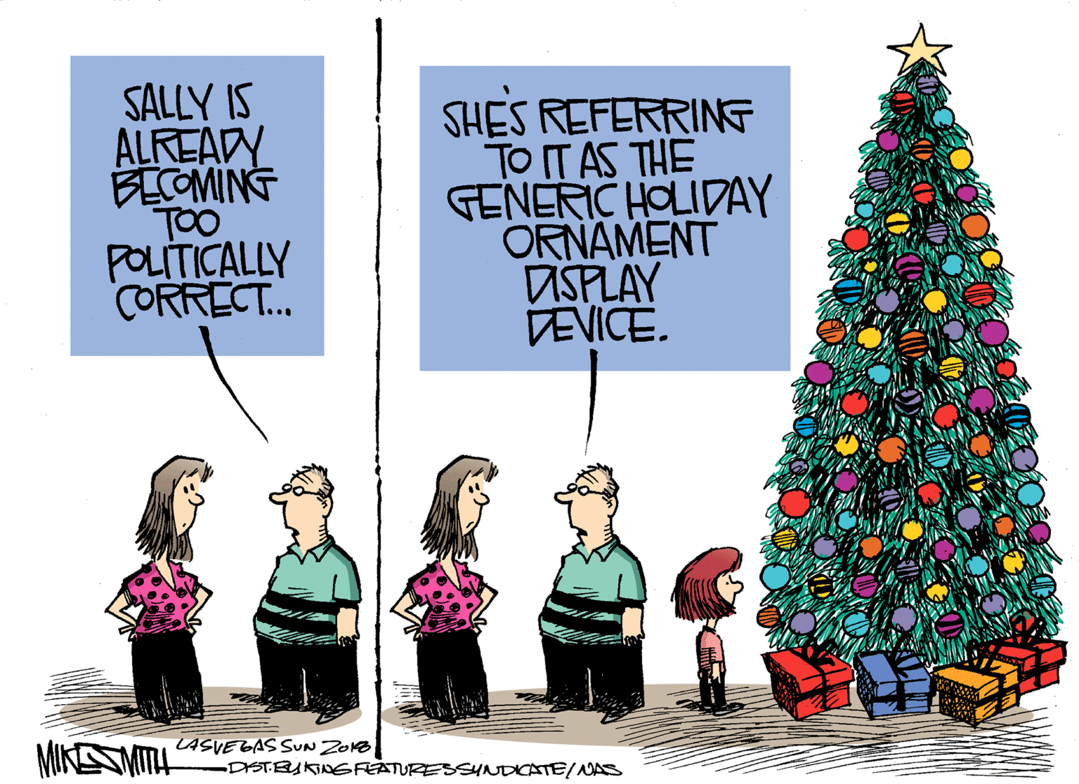Holiday ornament OCR: SALLY IS ALREADY BECOMING TOO POLITICALLY CORRECT.. SHES REFERRINE TO IT AS THE GENERIC HOLIDAY ORNAMENT ASPLAY DEVICE. MIKESMITL LASVEGAS SUN ZONB DISTEUKINGFEATURESSYNDICATEINAS SALLY IS ALREADY BECOMING TOO POLITICALLY CORRECT.. SHES REFERRINE TO IT AS THE GENERIC HOLIDAY ORNAMENT ASPLAY DEVICE. MIKESMITL LASVEGAS SUN ZONB DISTEUKINGFEATURESSYNDICATEINAS