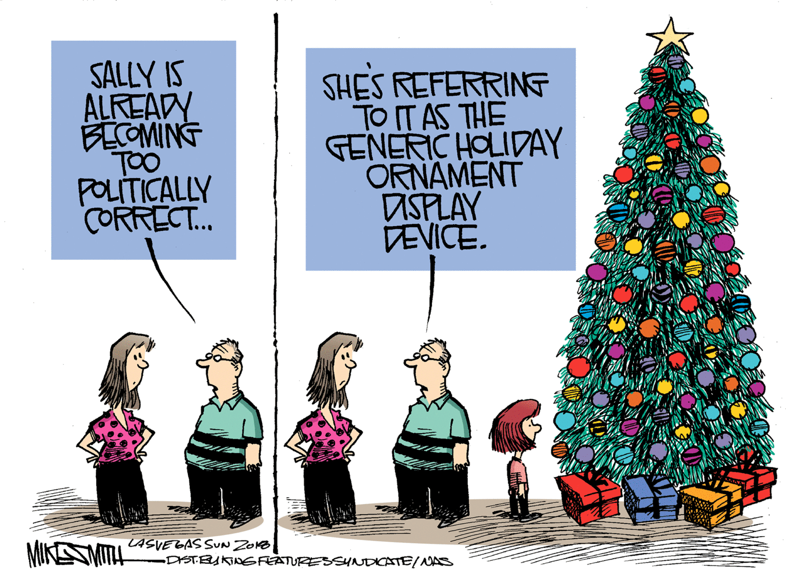 Holiday ornament OCR: SALLY IS ALREADY BECOMING TOO POLITICALLY CORRECT.. SHES REFERRINE TO IT AS THE GENERIC HOLIDAY ORNAMENT ASPLAY DEVICE. MIKESMITL LASVEGAS SUN ZONB DISTEUKINGFEATURESSYNDICATEINAS SALLY IS ALREADY BECOMING TOO POLITICALLY CORRECT.. SHES REFERRINE TO IT AS THE GENERIC HOLIDAY ORNAMENT ASPLAY DEVICE. MIKESMITL LASVEGAS SUN ZONB DISTEUKINGFEATURESSYNDICATEINAS