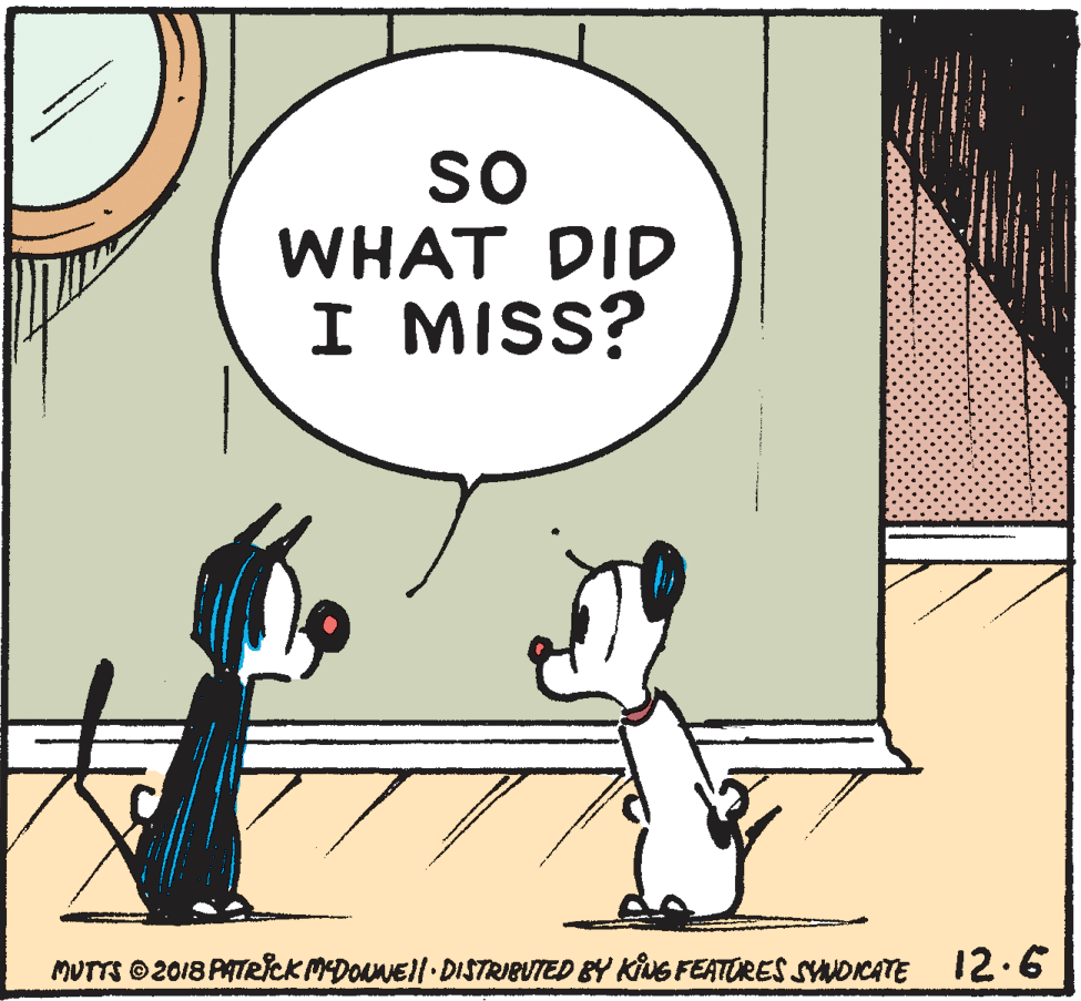 Line OCR: so WHAT DID I MISS? MUTTS ©2018 PATRICK MDONNEll DISTRIBUTED BY KUG FEATORES SYNDICATE 12.6 so WHAT DID I MISS? MUTTS ©2018 PATRICK MDONNEll DISTRIBUTED BY KUG FEATORES SYNDICATE 12.6