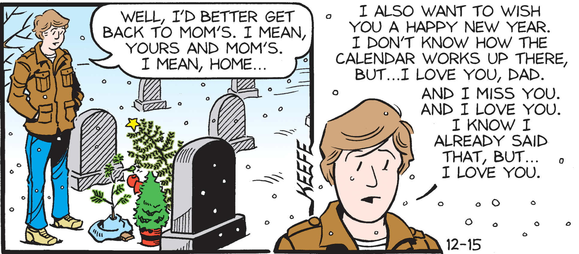 Line OCR: WELLI'D BETTER GET BACK TO MOM'S. I MEANYOURS AND MOM'S. I MEANHOME... I ALSO WANT TO WISH YOU A HAPPY NEW YEAR. I DON'T KNOW HOW THE CALENDAR WORKS UP THEREDAD. AND I MISS YOU. AND I LOVE YOU. I KNOW I ALREADY SAID THATBUT... I LOVE YOU. 12-15 WELLI'D BETTER GET BACK TO MOM'S. I MEANYOURS AND MOM'S. I MEANHOME... I ALSO WANT TO WISH YOU A HAPPY NEW YEAR. I DON'T KNOW HOW THE CALENDAR WORKS UP THEREBUT...I LOVE YOUDAD. AND I MISS YOU. AND I LOVE YOU. I KNOW I ALREADY SAID THATBUT... I LOVE YOU. 12-15