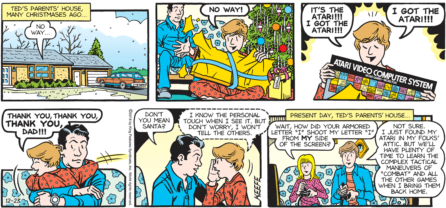 Cartoon OCR: Francesco Marciuliano TED'S PARENTS' HOUSEMANY CHRISTMASES AGO... NO WAY! IT'S THE ATARI!!! I GOT THE ATARI!!! I GOT THE ATARI!!! NO WAY.. OBTHE ATARI VIDEO COMPUTER SYSTEM ? ------ ----- -- THANK YOUDAD!!! DON'T YOU MEAN SANTA? I KNOW THE PERSONAL ! TOUCH WHEN I SEE IT. BUT DON'T WORRYI WON'T PRESENT DAYTED'S PARENTS' HOUSE... NOT SURE. LETTER "I" SHOOT MY LETTER "I"/ I JUST FOUND MY ATARI IN MY FOLKS' ATTIC. BUT WE'LL HAVE PLENTY OF TIME TO LEARN THE COMPLEX TACTICAL MANEUVERS OF "COMBAT" AND ALL THE OTHER GAMES WHEN I BRING THEM BACK HOME. WAITHOW DID YOUR ARMORED TELL THE OTHERS. FROM MY SIDE OF THE SCREEN? ------ TED 12-23 MOM Francesco Marciuliano TED'S PARENTS' HOUSEMANY CHRISTMASES AGO... NO WAY! IT'S THE ATARI!!! I GOT THE ATARI!!! I GOT THE ATARI!!! NO WAY.. OBTHE ATARI VIDEO COMPUTER SYSTEM ? ------ ----- -- THANK YOUTHANK YOUTHANK YOUDAD!!! DON'T YOU MEAN SANTA? I KNOW THE PERSONAL ! TOUCH WHEN I SEE IT. BUT DON'T WORRYI WON'T PRESENT DAYTED'S PARENTS' HOUSE... NOT SURE. LETTER "I" SHOOT MY LETTER "I"/ I JUST FOUND MY ATARI IN MY FOLKS' ATTIC. BUT WE'LL HAVE PLENTY OF TIME TO LEARN THE COMPLEX TACTICAL MANEUVERS OF "COMBAT" AND ALL THE OTHER GAMES WHEN I BRING THEM BACK HOME. WAITHOW DID YOUR ARMORED TELL THE OTHERS. FROM MY SIDE OF THE SCREEN? ------ TED 12-23 MOM