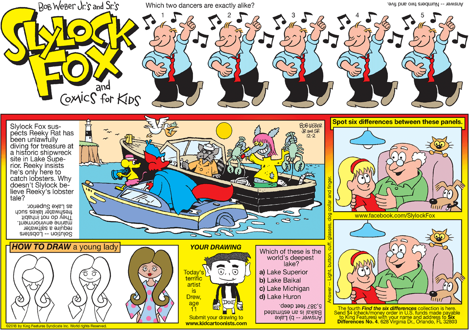 Line OCR: BOB WEBer Jr's and Sr.'s Which two dancers are exactly alike? Answer -- Numbers two and five. FOX and Comics for KIDS Spot six differences between these panels. BOB WEBER JR and SR 12-2 Slylock Fox sus- pects Reeky Rat has been unlawfully diving for treasure at a historic shipwreck site in Lake Supe- rior. Reeky insists he's only here to catch lobsters. Why doesn't Slylock be- lieve Reeky's lobster tale? freshwater lakes such as Lake Superior. www.facebook.com/SlylockFox They do not inhabit marine envirionment. require a saltwater Solu?ion -- Lobsters HOW TO DRAW a young lady YOUR DRAWING Which of these is the world's deepest lake? a) Lake Superior b) Lake Baikal c) Lake Michigan d) Lake Huron Today's terrific artist is Drewage 11 Dod 5387 feet deep. The fourth Find the six differences collection is here. Baikal is an estimated Send $4 (check/money order in U.S. funds made payable to King Differences No. 4. 628 Virginia Dr.FL 32803 Features) with your name and address to Six Submit your drawing to www.kidcartoonists.com Answer -- b) Lake 02018 by King Features Syndicate Inc. World rights Reserved. Answer -- Lightdog collar and finger. BOB WEBer Jr's and Sr.'s Which two dancers are exactly alike? Answer -- Numbers two and five. FOX and Comics for KIDS Spot six differences between these panels. BOB WEBER JR and SR 12-2 Slylock Fox sus- pects Reeky Rat has been unlawfully diving for treasure at a historic shipwreck site in Lake Supe- rior. Reeky insists he's only here to catch lobsters. Why doesn't Slylock be- lieve Reeky's lobster tale? freshwater lakes such as Lake Superior. www.facebook.com/SlylockFox They do not inhabit marine envirionment. require a saltwater Solu?ion -- Lobsters HOW TO DRAW a young lady YOUR DRAWING Which of these is the world's deepest lake? a) Lake Superior b) Lake Baikal c) Lake Michigan d) Lake Huron Today's terrific artist is Drewage 11 Dod 5387 feet deep. The fourth Find the six differences collection is here. Baikal is an estimated Send $4 (check/money order in U.S. funds made payable to King Differences No. 4. 628 Virginia Dr.FL 32803 Features) with your name and address to Six Submit your drawing to www.kidcartoonists.com Answer -- b) Lake 02018 by King Features Syndicate Inc. World rights Reserved. Answer -- Lightdog collar and finger.