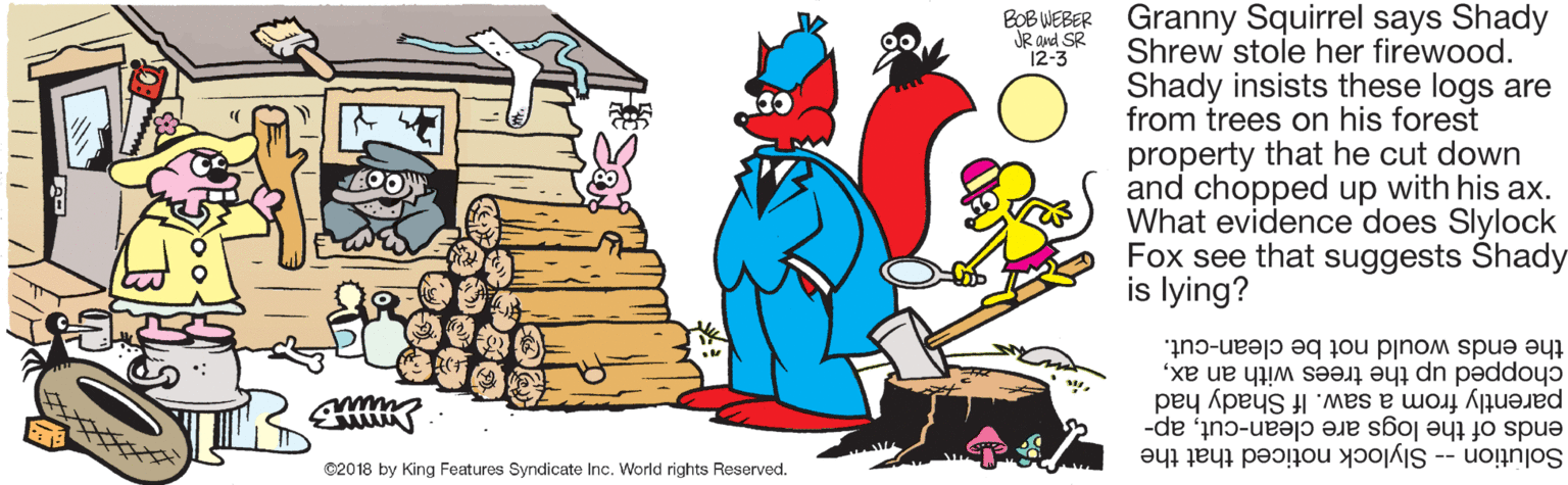 Pleased OCR: Granny Squirrel says Shady Shrew stole her firewood. Shady insists these logs are from trees on his forest property that he cut down and chopped up with his ax. What evidence does Slylock Fox see that suggests Shady is lying? BOB WEBER JR and SR 12-3 the ends would not be clean-cut. chopped up the trees with an axparently from a saw. If Shady had ends of the logs are clean-cutap- Solution -- Slylock noticed that the ©2018 by King Features Syndicate Inc. World rights Reserved. Granny Squirrel says Shady Shrew stole her firewood. Shady insists these logs are from trees on his forest property that he cut down and chopped up with his ax. What evidence does Slylock Fox see that suggests Shady is lying? BOB WEBER JR and SR 12-3 the ends would not be clean-cut. chopped up the trees with an axparently from a saw. If Shady had ends of the logs are clean-cutap- Solution -- Slylock noticed that the ©2018 by King Features Syndicate Inc. World rights Reserved.