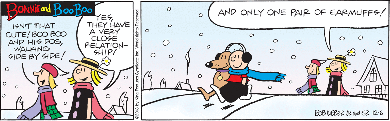 Drawing OCR: BONNIE ond BooBoo AND ONLY ONE PAIR OF EARMUFFS! ISN'T THAT CUTE! BOO BO0 AND HIS DOGWALKING SIDE BY SIDE! YESTHEY HAVE A VERY CLOŠE RELATION- SHIP! BOB WEBER JR and SR 12-6 2018 by King Features Syndicate Inc. rights Reserved BONNIE ond BooBoo AND ONLY ONE PAIR OF EARMUFFS! ISN'T THAT CUTE! BOO BO0 AND HIS DOGWALKING SIDE BY SIDE! YESTHEY HAVE A VERY CLOŠE RELATION- SHIP! BOB WEBER JR and SR 12-6 2018 by King Features Syndicate Inc. rights Reserved