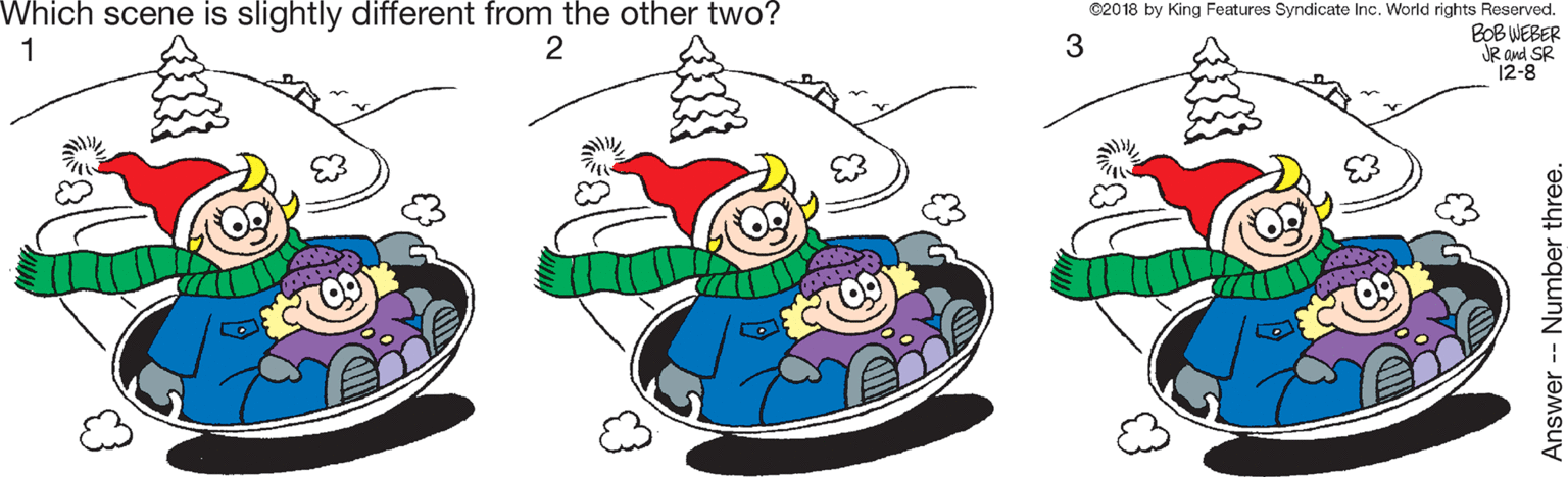Event OCR: Which scene is slightly different from the other two? 1 ©2018 by King Features Syndicate Inc. World rights Reserved. BOB WEBER JR and SR 12-8 Answer -- Number three. Which scene is slightly different from the other two? 1 ©2018 by King Features Syndicate Inc. World rights Reserved. BOB WEBER JR and SR 12-8 Answer -- Number three.