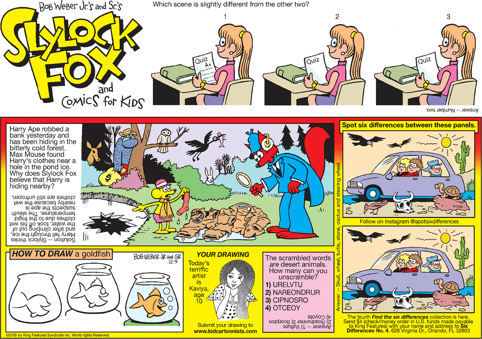 Parallel OCR: BOB WeBer Jr's and Sr.'s Which scene is slightly different from the other two? 1 2 3 FOX Quiz Quiz Quiz and Comics for KDS Answer - Number two. Harry Ape robbed a bank yesterday and has been hiding in the bitterly cold forest. Max Mouse found Harry's clothes near a hole in the pond ice. Why does Slylock Fox believe that Harry is hiding nearby? Spot six differences between these panels. clothes are still unfrozen. nearby because the wet temperatures. The slêuth clothes due to the frigid the watertook off his wet and after climbing out of suspects the ape is Follow on Instagram @spotsixdifferences Solution -- Slylock thinks "| Harry fell through the iceHOW TO DRAW a goldfish YOUR DRAWING POB WEBER JR Ond SR 12-9 Today's terriffic artist is Kaviyaage 10 The scrambled words are desert animals. How many can you unscramble? 1) URELVTU 2) NAREONDRUR 3) CIPNOSRO 4) OTCEOY 4) Coyote The fourth Find the six differences collection is here. Submit your drawing to www.kidcartoonists.com 3) Scorpion -- 1) Vulture Send $4 (check/money order in U.S. funds made payable to King Features) with your name and address to Six Differences No. 4. 628 Virginia Dr.FL 32803 s2018 by King Features Syndicate Inc. World rights Reserved. Answedrunner /00. BOB WeBer Jr's and Sr.'s Which scene is slightly different from the other two? 1 2 3 FOX Quiz Quiz Quiz and Comics for KDS Answer - Number two. Harry Ape robbed a bank yesterday and has been hiding in the bitterly cold forest. Max Mouse found Harry's clothes near a hole in the pond ice. Why does Slylock Fox believe that Harry is hiding nearby? Spot six differences between these panels. clothes are still unfrozen. nearby because the wet temperatures. The slêuth clothes due to the frigid the watertook off his wet and after climbing out of suspects the ape is Follow on Instagram @spotsixdifferences Solution -- Slylock thinks "| Harry fell through the iceHOW TO DRAW a goldfish YOUR DRAWING POB WEBER JR Ond SR 12-9 Today's terriffic artist is Kaviyaage 10 The scrambled words are desert animals. How many can you unscramble? 1) URELVTU 2) NAREONDRUR 3) CIPNOSRO 4) OTCEOY 4) Coyote The fourth Find the six differences collection is here. Submit your drawing to www.kidcartoonists.com 3) Scorpion -- 1) Vulture Send $4 (check/money order in U.S. funds made payable to King Features) with your name and address to Six Differences No. 4. 628 Virginia Dr.FL 32803 s2018 by King Features Syndicate Inc. World rights Reserved. Answedrunner /00.